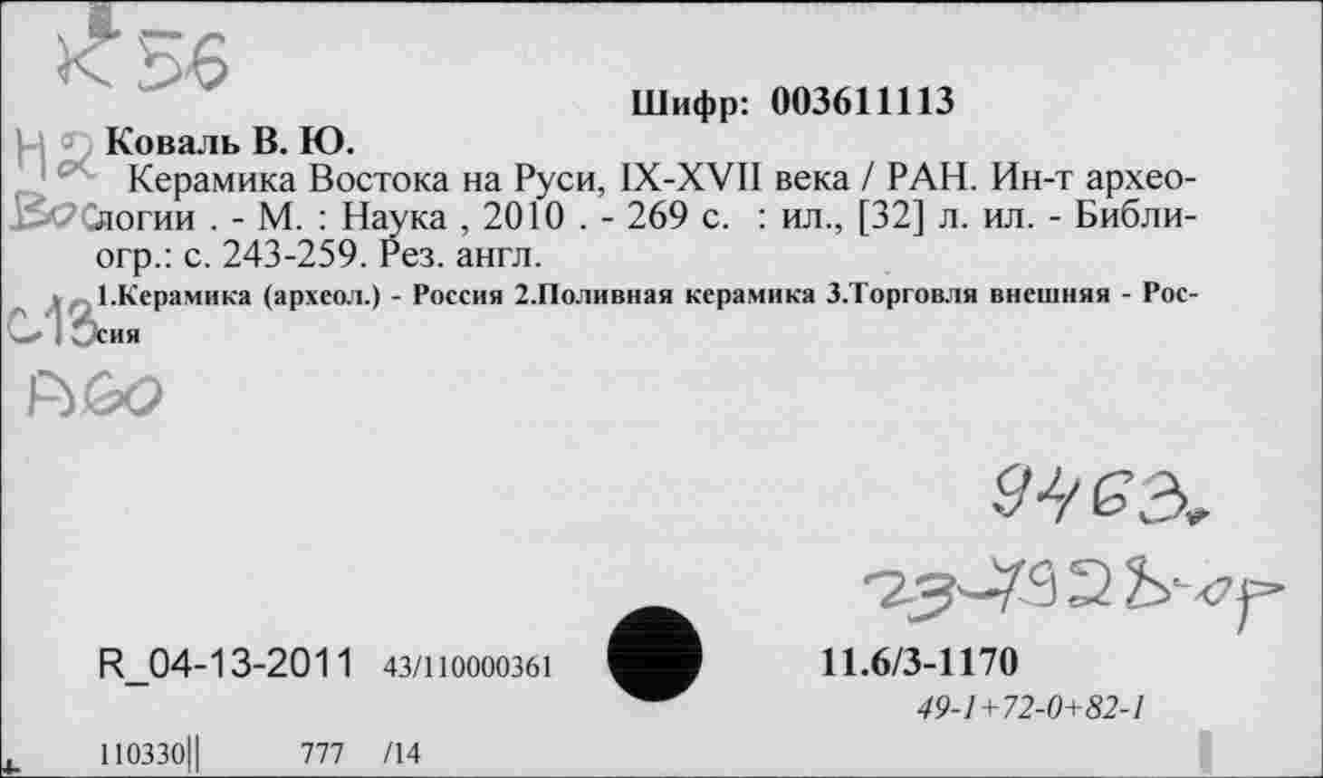 ﻿Шифр: 003611113
Коваль В. Ю.
Керамика Востока на Руси, IX-XVII века / РАН. Ин-т архео-ЙССяогии . - М. : Наука ,2010 . - 269 с. : ил., [32] л. ил. - Библи-огр.: с. 243-259. Рез. англ.
І.Керамика (археол.) - Россия 2.Поливная керамика З.Торговля внешняя - Рос-О 1 Осия
R160
R_04-13-2011 43/110000361
-23^9 2
11.6/3-1170
49-1+72-0+82-1
ПОЗЗОЦ 777 /14